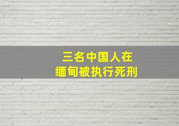 三名中国人在缅甸被执行死刑