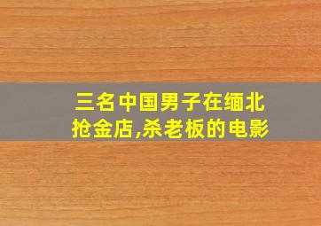 三名中国男子在缅北抢金店,杀老板的电影