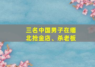 三名中国男子在缅北抢金店、杀老板