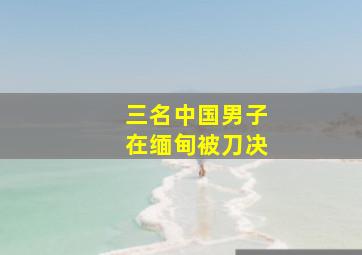 三名中国男子在缅甸被刀决