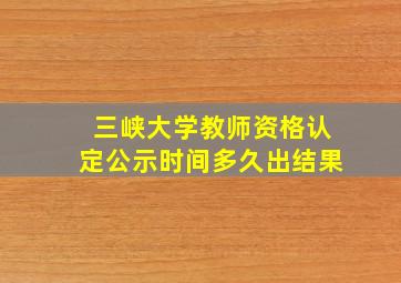 三峡大学教师资格认定公示时间多久出结果