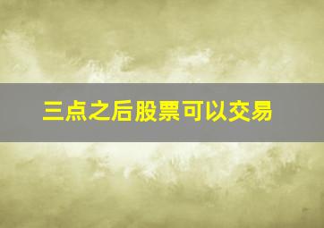 三点之后股票可以交易