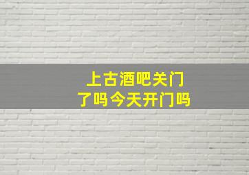 上古酒吧关门了吗今天开门吗