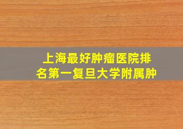 上海最好肿瘤医院排名第一复旦大学附属肿