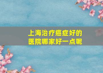 上海治疗癌症好的医院哪家好一点呢