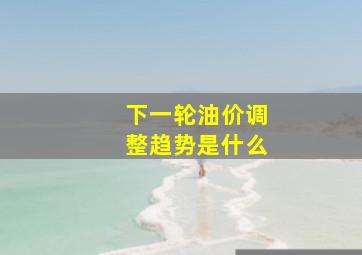 下一轮油价调整趋势是什么