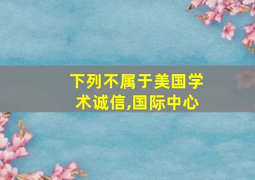 下列不属于美国学术诚信,国际中心