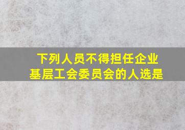 下列人员不得担任企业基层工会委员会的人选是