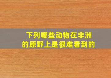 下列哪些动物在非洲的原野上是很难看到的