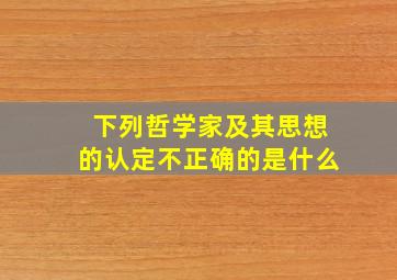 下列哲学家及其思想的认定不正确的是什么