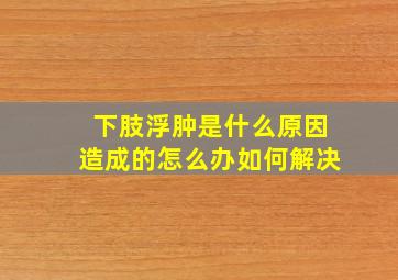 下肢浮肿是什么原因造成的怎么办如何解决