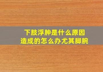 下肢浮肿是什么原因造成的怎么办尤其脚腕