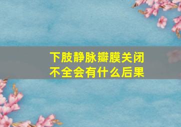 下肢静脉瓣膜关闭不全会有什么后果