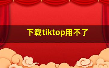 下载tiktop用不了