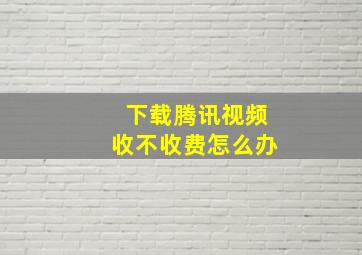 下载腾讯视频收不收费怎么办