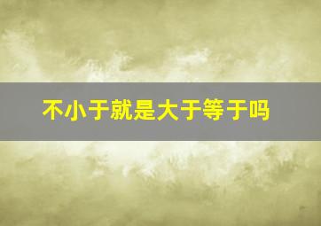 不小于就是大于等于吗