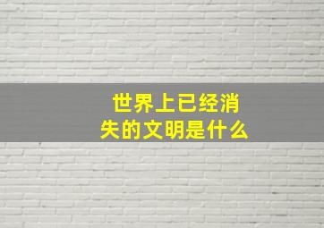 世界上已经消失的文明是什么