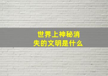 世界上神秘消失的文明是什么