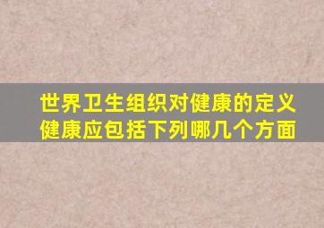 世界卫生组织对健康的定义健康应包括下列哪几个方面