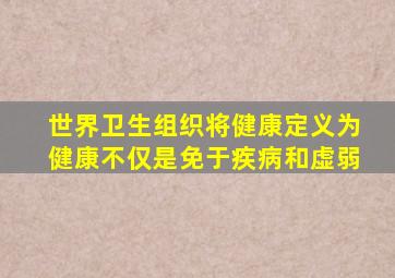 世界卫生组织将健康定义为健康不仅是免于疾病和虚弱