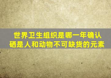 世界卫生组织是哪一年确认硒是人和动物不可缺货的元素