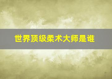 世界顶级柔术大师是谁