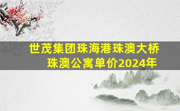 世茂集团珠海港珠澳大桥珠澳公寓单价2024年