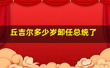 丘吉尔多少岁卸任总统了