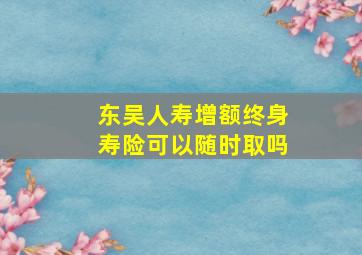 东吴人寿增额终身寿险可以随时取吗