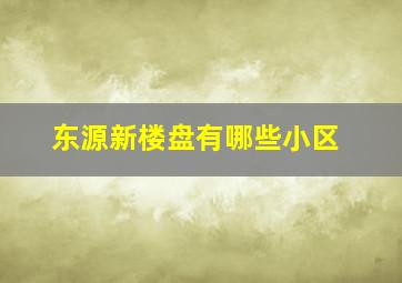 东源新楼盘有哪些小区