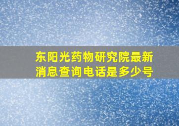 东阳光药物研究院最新消息查询电话是多少号