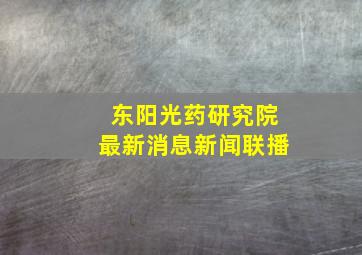 东阳光药研究院最新消息新闻联播