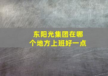 东阳光集团在哪个地方上班好一点