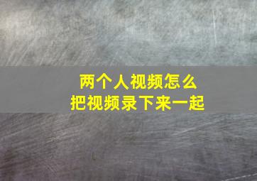 两个人视频怎么把视频录下来一起