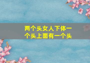 两个头女人下体一个头上面有一个头