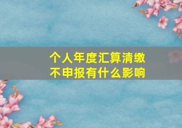 个人年度汇算清缴不申报有什么影响