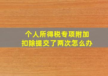 个人所得税专项附加扣除提交了两次怎么办