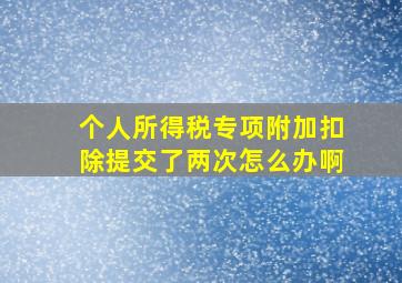 个人所得税专项附加扣除提交了两次怎么办啊