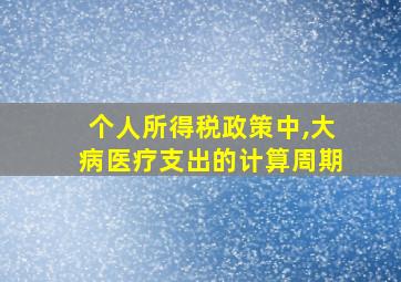 个人所得税政策中,大病医疗支出的计算周期