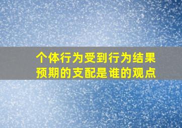 个体行为受到行为结果预期的支配是谁的观点