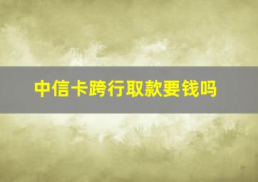 中信卡跨行取款要钱吗