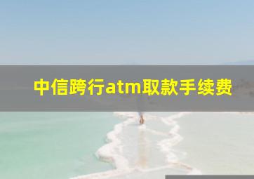 中信跨行atm取款手续费