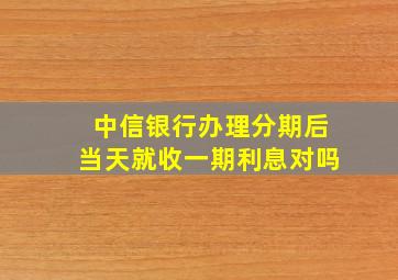 中信银行办理分期后当天就收一期利息对吗