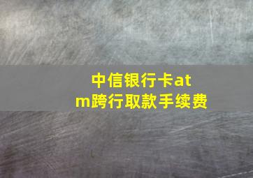 中信银行卡atm跨行取款手续费