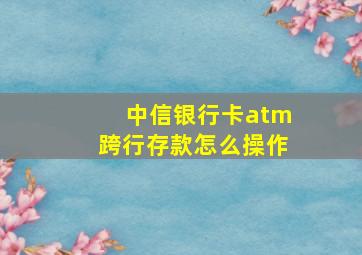 中信银行卡atm跨行存款怎么操作