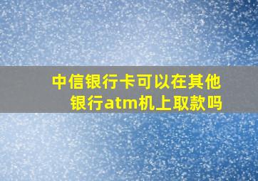 中信银行卡可以在其他银行atm机上取款吗