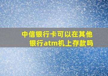 中信银行卡可以在其他银行atm机上存款吗