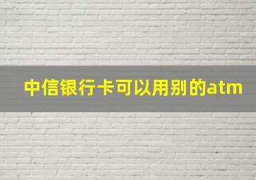 中信银行卡可以用别的atm