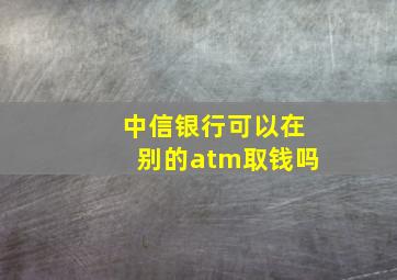 中信银行可以在别的atm取钱吗