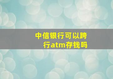 中信银行可以跨行atm存钱吗